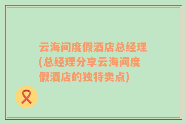 云海间度假酒店总经理(总经理分享云海间度假酒店的独特卖点)