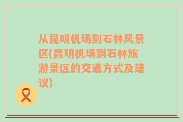 从昆明机场到石林风景区(昆明机场到石林旅游景区的交通方式及建议)