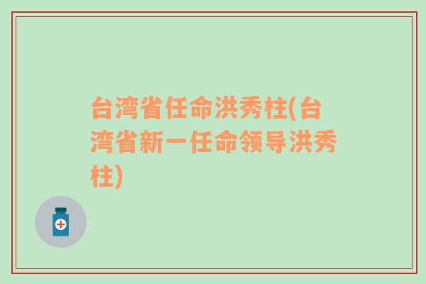 台湾省任命洪秀柱(台湾省新一任命领导洪秀柱)