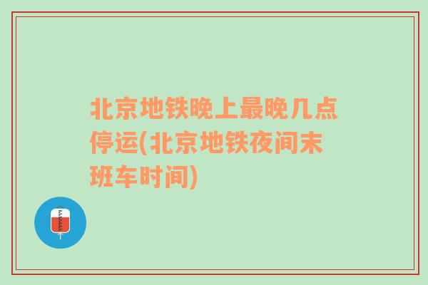 北京地铁晚上最晚几点停运(北京地铁夜间末班车时间)