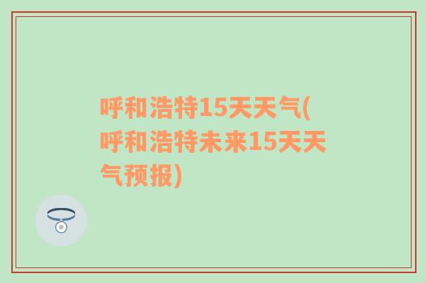 呼和浩特15天天气(呼和浩特未来15天天气预报)