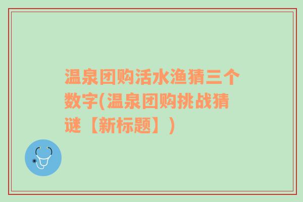 温泉团购活水渔猜三个数字(温泉团购挑战猜谜【新标题】)