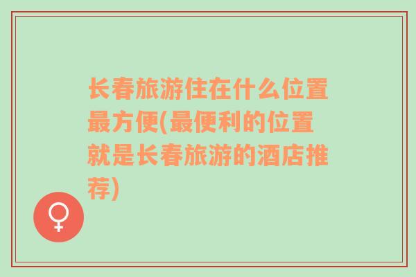 长春旅游住在什么位置最方便(最便利的位置就是长春旅游的酒店推荐)