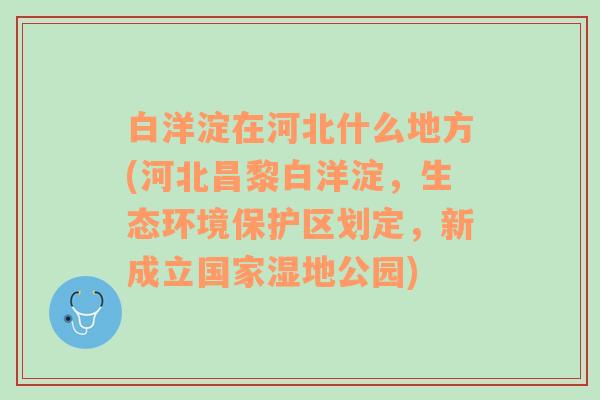 白洋淀在河北什么地方(河北昌黎白洋淀，生态环境保护区划定，新成立国家湿地公园)