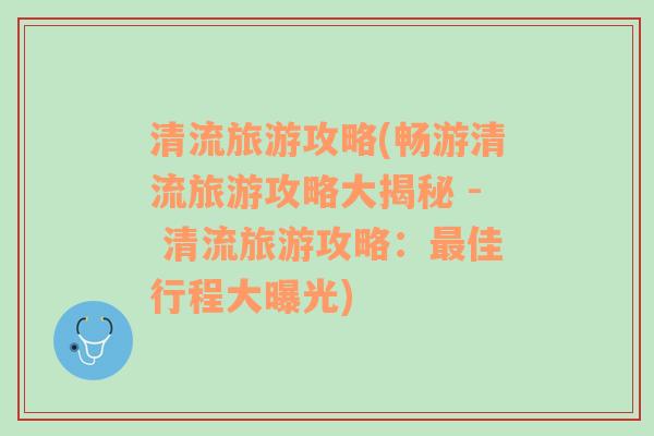 清流旅游攻略(畅游清流旅游攻略大揭秘 - 清流旅游攻略：最佳行程大曝光)