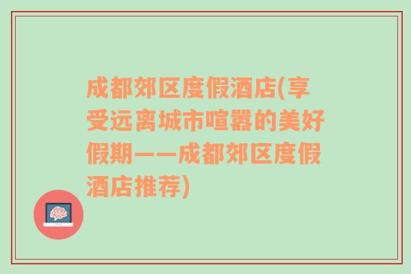 成都郊区度假酒店(享受远离城市喧嚣的美好假期——成都郊区度假酒店推荐)