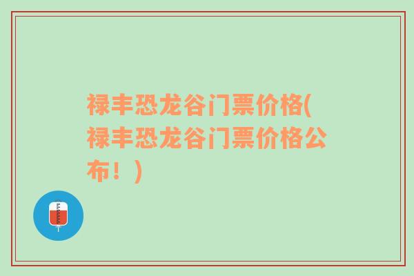 禄丰恐龙谷门票价格(禄丰恐龙谷门票价格公布！)