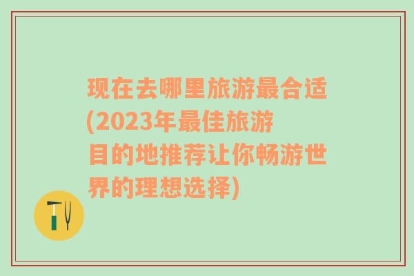 现在去哪里旅游最合适(2023年最佳旅游目的地推荐让你畅游世界的理想选择)