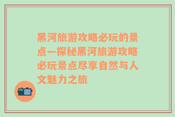 黑河旅游攻略必玩的景点—探秘黑河旅游攻略必玩景点尽享自然与人文魅力之旅