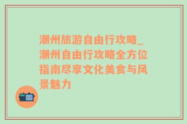 潮州旅游自由行攻略_潮州自由行攻略全方位指南尽享文化美食与风景魅力