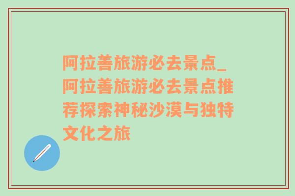 阿拉善旅游必去景点_阿拉善旅游必去景点推荐探索神秘沙漠与独特文化之旅