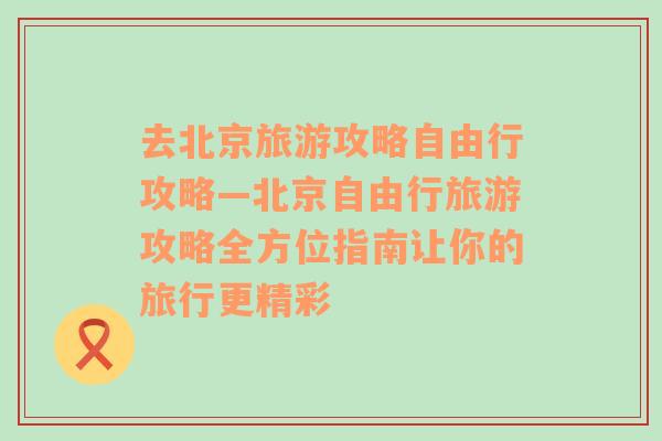 去北京旅游攻略自由行攻略—北京自由行旅游攻略全方位指南让你的旅行更精彩