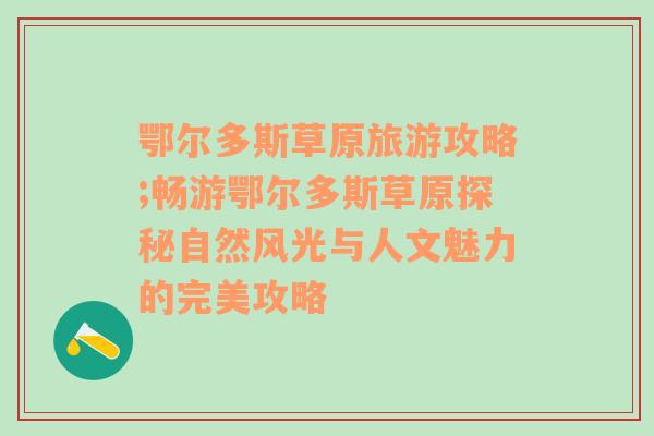 鄂尔多斯草原旅游攻略;畅游鄂尔多斯草原探秘自然风光与人文魅力的完美攻略