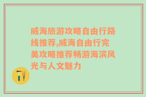 威海旅游攻略自由行路线推荐,威海自由行完美攻略推荐畅游海滨风光与人文魅力