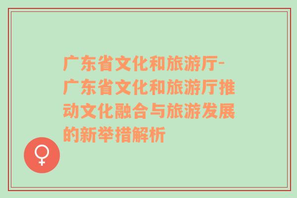 广东省文化和旅游厅-广东省文化和旅游厅推动文化融合与旅游发展的新举措解析