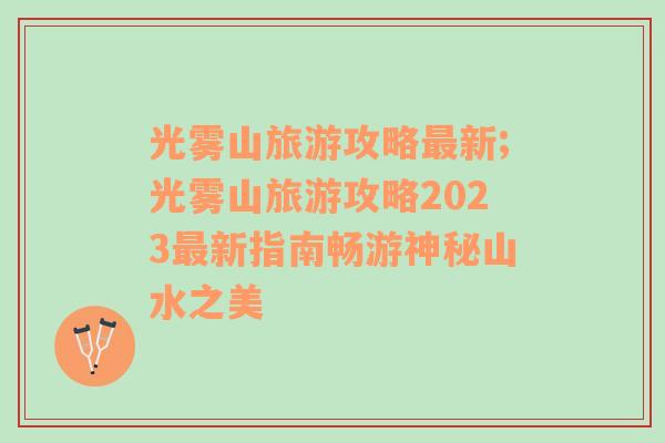 光雾山旅游攻略最新;光雾山旅游攻略2023最新指南畅游神秘山水之美