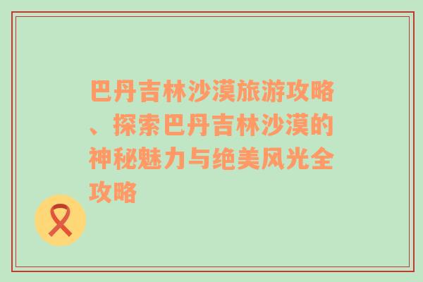 巴丹吉林沙漠旅游攻略、探索巴丹吉林沙漠的神秘魅力与绝美风光全攻略