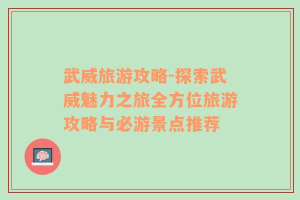 武威旅游攻略-探索武威魅力之旅全方位旅游攻略与必游景点推荐