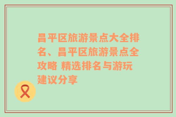 昌平区旅游景点大全排名、昌平区旅游景点全攻略 精选排名与游玩建议分享