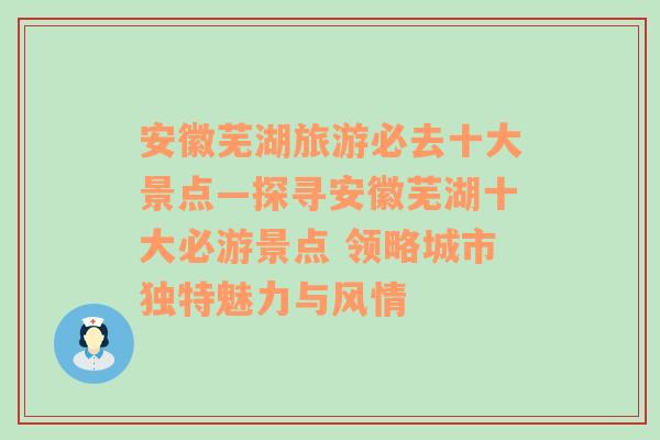 安徽芜湖旅游必去十大景点—探寻安徽芜湖十大必游景点 领略城市独特魅力与风情