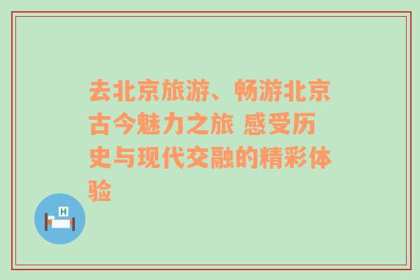 去北京旅游、畅游北京古今魅力之旅 感受历史与现代交融的精彩体验