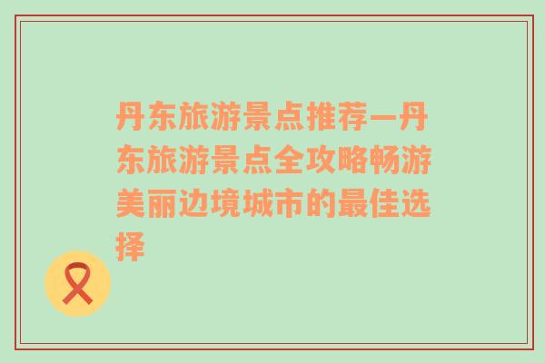 丹东旅游景点推荐—丹东旅游景点全攻略畅游美丽边境城市的最佳选择