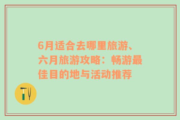 6月适合去哪里旅游、六月旅游攻略：畅游最佳目的地与活动推荐