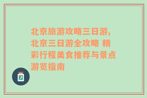 北京旅游攻略三日游,北京三日游全攻略 精彩行程美食推荐与景点游览指南