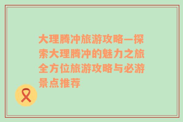 大理腾冲旅游攻略—探索大理腾冲的魅力之旅全方位旅游攻略与必游景点推荐