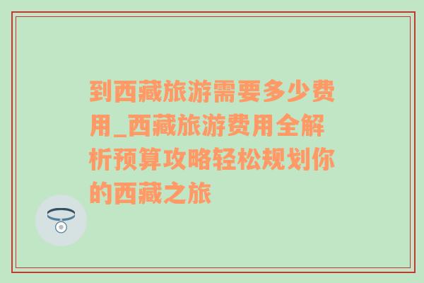 到西藏旅游需要多少费用_西藏旅游费用全解析预算攻略轻松规划你的西藏之旅