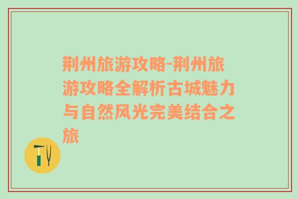 荆州旅游攻略-荆州旅游攻略全解析古城魅力与自然风光完美结合之旅