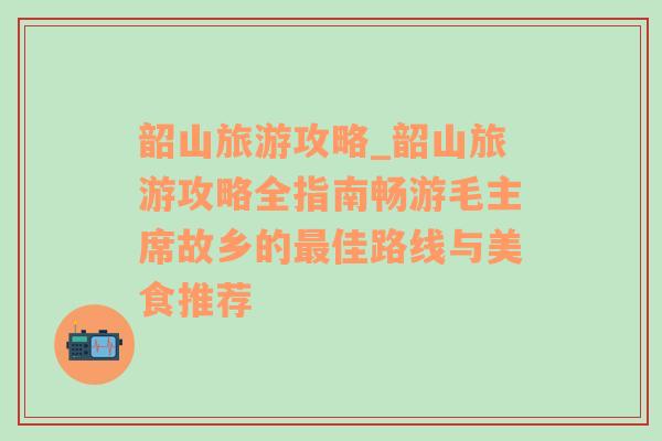 韶山旅游攻略_韶山旅游攻略全指南畅游毛主席故乡的最佳路线与美食推荐