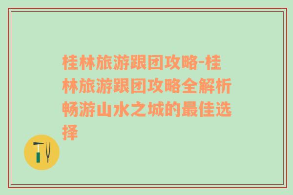 桂林旅游跟团攻略-桂林旅游跟团攻略全解析畅游山水之城的最佳选择