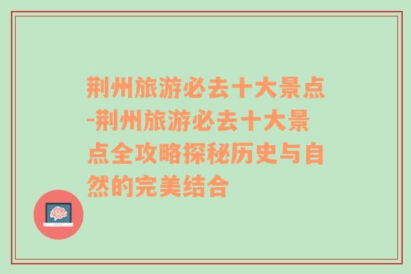 荆州旅游必去十大景点-荆州旅游必去十大景点全攻略探秘历史与自然的完美结合