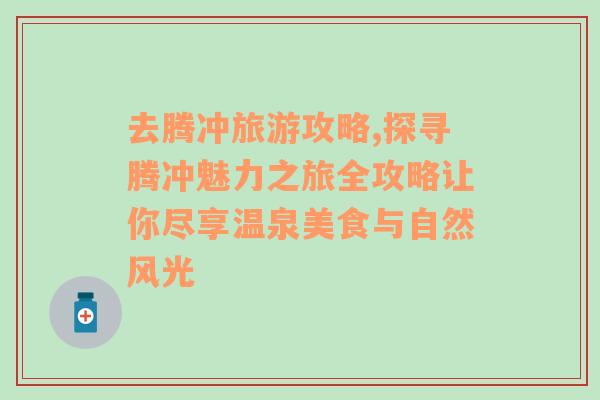 去腾冲旅游攻略,探寻腾冲魅力之旅全攻略让你尽享温泉美食与自然风光