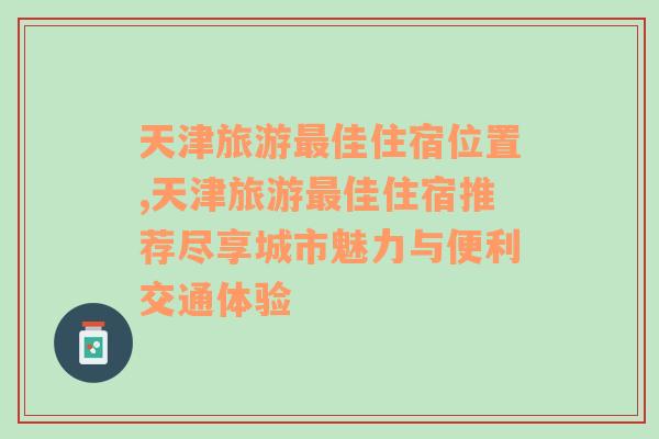 天津旅游最佳住宿位置,天津旅游最佳住宿推荐尽享城市魅力与便利交通体验