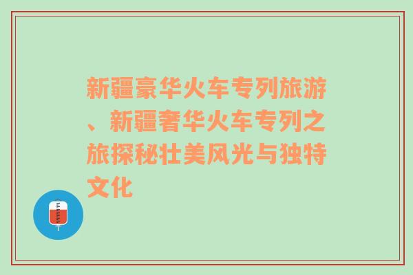 新疆豪华火车专列旅游、新疆奢华火车专列之旅探秘壮美风光与独特文化