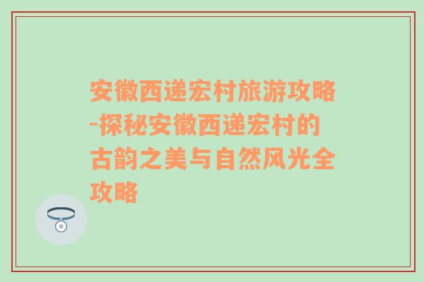 安徽西递宏村旅游攻略-探秘安徽西递宏村的古韵之美与自然风光全攻略