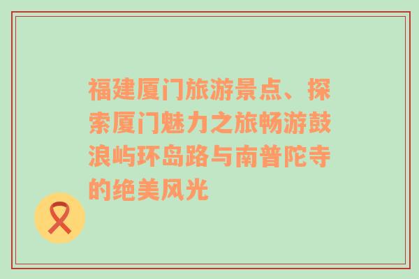 福建厦门旅游景点、探索厦门魅力之旅畅游鼓浪屿环岛路与南普陀寺的绝美风光