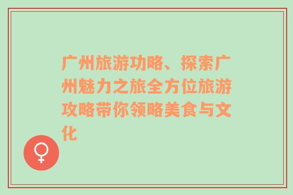 广州旅游功略、探索广州魅力之旅全方位旅游攻略带你领略美食与文化