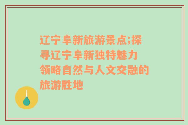 辽宁阜新旅游景点;探寻辽宁阜新独特魅力 领略自然与人文交融的旅游胜地