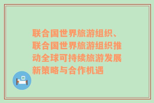 联合国世界旅游组织、联合国世界旅游组织推动全球可持续旅游发展新策略与合作机遇