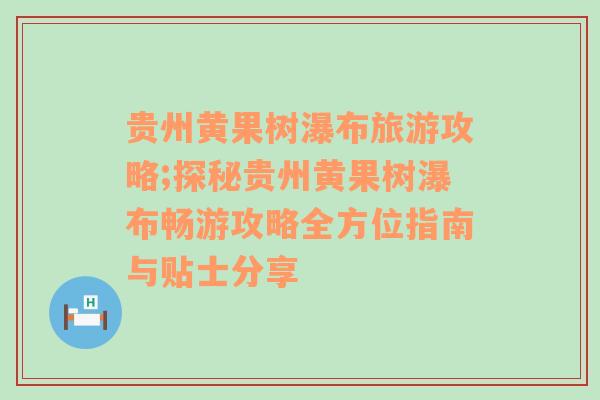 贵州黄果树瀑布旅游攻略;探秘贵州黄果树瀑布畅游攻略全方位指南与贴士分享