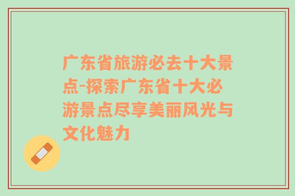 广东省旅游必去十大景点-探索广东省十大必游景点尽享美丽风光与文化魅力