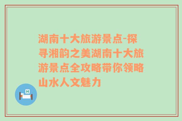 湖南十大旅游景点-探寻湘韵之美湖南十大旅游景点全攻略带你领略山水人文魅力