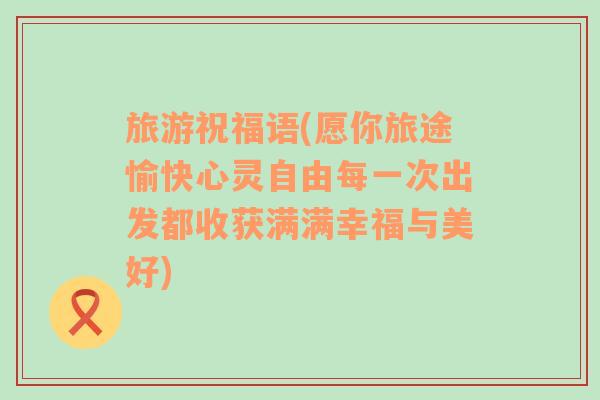 旅游祝福语(愿你旅途愉快心灵自由每一次出发都收获满满幸福与美好)