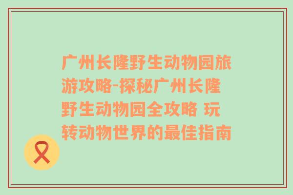 广州长隆野生动物园旅游攻略-探秘广州长隆野生动物园全攻略 玩转动物世界的最佳指南