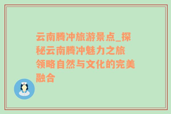 云南腾冲旅游景点_探秘云南腾冲魅力之旅 领略自然与文化的完美融合