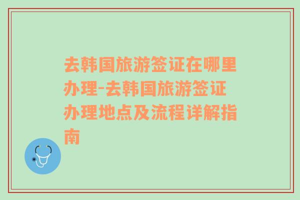 去韩国旅游签证在哪里办理-去韩国旅游签证办理地点及流程详解指南