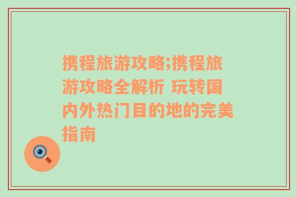 携程旅游攻略;携程旅游攻略全解析 玩转国内外热门目的地的完美指南